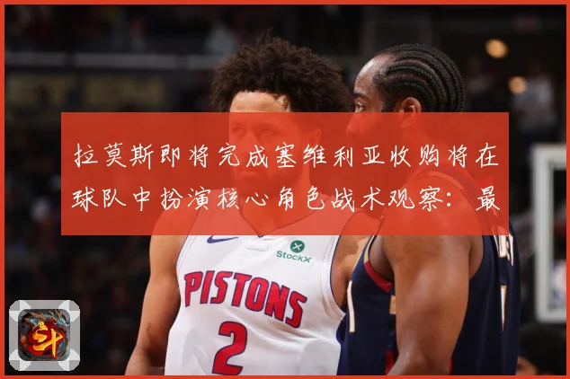 拉莫斯即将完成塞维利亚收购将在球队中扮演核心角色战术观察：最新赛事动态与深度分析