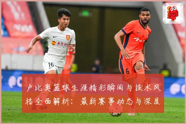 卢比奥篮球生涯精彩瞬间与技术风格全面解析：最新赛事动态与深度分析