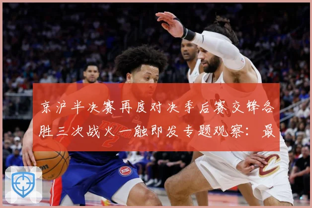 京沪半决赛再度对决季后赛交锋各胜三次战火一触即发专题观察：最新赛事动态与深度分析