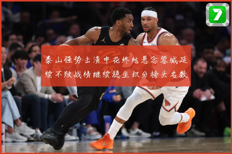 泰山强势击溃申花终结悬念蓉城延续不败战绩继续稳坐积分榜头名数据研判：最新赛事动态与深度分析