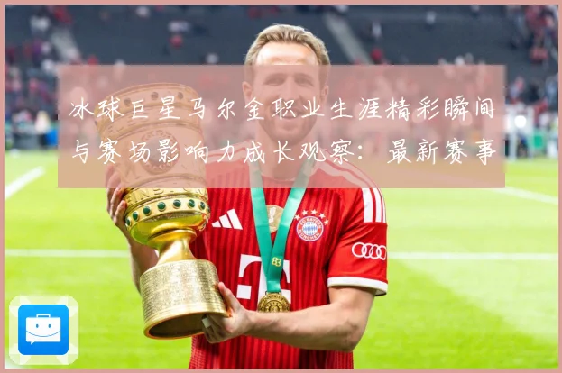 冰球巨星马尔金职业生涯精彩瞬间与赛场影响力成长观察：最新赛事动态与深度分析