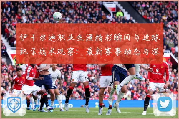 伊卡尔迪职业生涯精彩瞬间与进球纪录战术观察：最新赛事动态与深度分析
