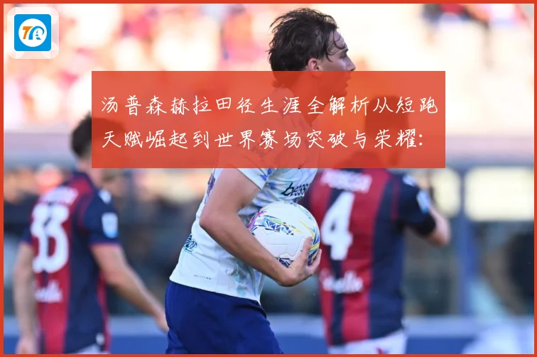汤普森赫拉田径生涯全解析从短跑天赋崛起到世界赛场突破与荣耀：最新赛事动态与深度分析
