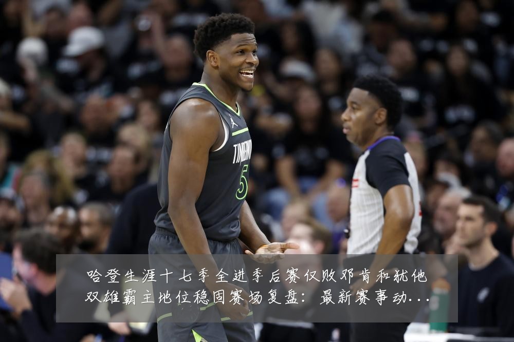 哈登生涯十七季全进季后赛仅败邓肯和犹他双雄霸主地位稳固赛场复盘：最新赛事动态与深度分析
