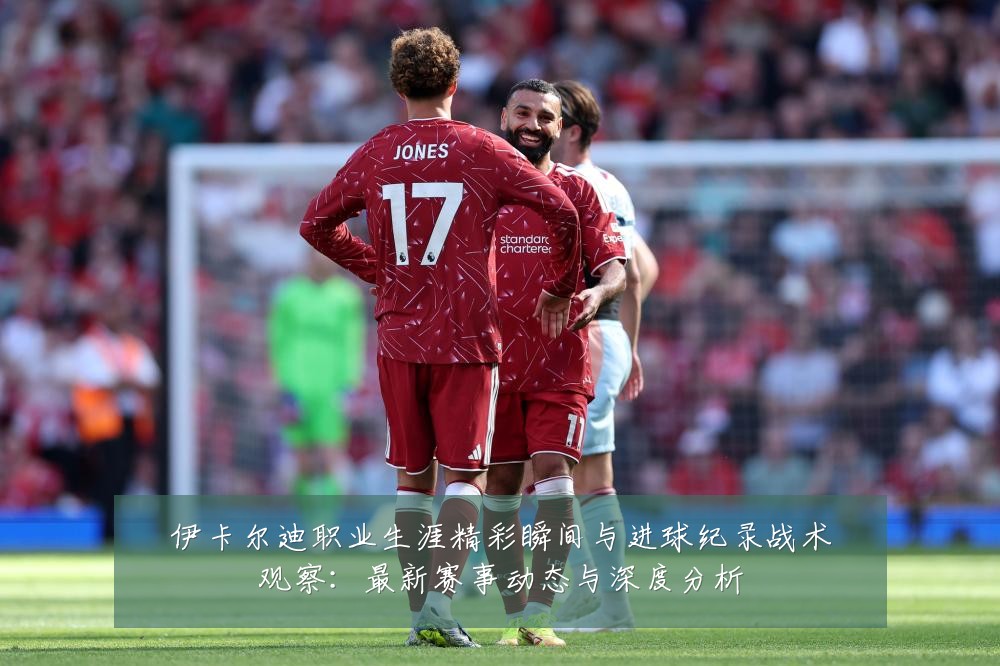 伊卡尔迪职业生涯精彩瞬间与进球纪录战术观察：最新赛事动态与深度分析