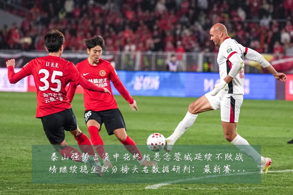 泰山强势击溃申花终结悬念蓉城延续不败战绩继续稳坐积分榜头名数据研判：最新赛事动态与深度分析
